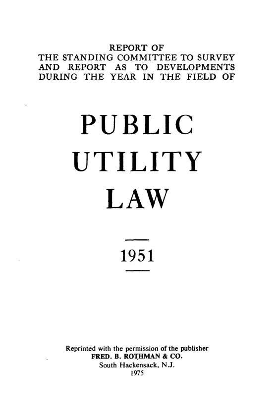 handle is hein.journals/pubutili39 and id is 1 raw text is: REPORT OF
THE STANDING COMMITTEE TO SURVEY
AND REPORT AS TO DEVELOPMENTS
DURING THE YEAR IN THE FIELD OF
PUBLIC
UTILITY
LAW
1951
Reprinted with the permission of the publisher
FRED. B. ROTHMAN & CO.
South Hackensack, N.J.
1975


