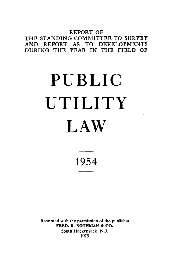 handle is hein.journals/pubutili42 and id is 1 raw text is: REPORT OF
THE STANDING COMMITTEE TO SURVEY
AND REPORT AS TO DEVELOPMENTS
DURING THE YEAR IN THE FIELD OF
PUBLIC
UTILITY
LAW
1954
Reprinted with the permission of the publisher
FRED. B. ROTHMAN & CO.
South Hackensack, N.J.
1975


