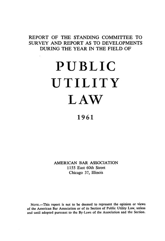 handle is hein.journals/pubutili49 and id is 1 raw text is: REPORT OF THE STANDING COMMITTEE TO
SURVEY AND REPORT AS TO DEVELOPMENTS
DURING THE YEAR IN THE FIELD OF
PUBLIC
UTILITY
LAW
1961
AMERICAN BAR ASSOCIATION
1155 East 60th Street
Chicago 37, Illinois

NOTE.-This report is not to be deemed to represent the opinion or views
of the American Bar Association or of its Section of Public Utility Law, unless
and until adopted pursuant to the By-Laws of the Association and the Section.


