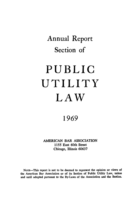 handle is hein.journals/pubutili57 and id is 1 raw text is: Annual Report
Section of
PUBLIC
UTILITY
LAW
1969
AMERICAN BAR ASSOCIATION
1155 East 60th Street
Chicago, Illinois 60637

NorE-This report is not to be deemed to represent the opinion or views of
the American Bar Association or of its Section of Public Utility Law, unless
and until adopted pursuant to the By-Laws of the Association and the Section.


