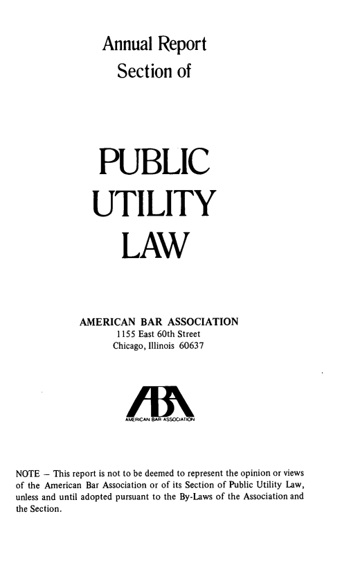 handle is hein.journals/pubutili62 and id is 1 raw text is: Annual Report
Section of
PUBLIC
UTILITY
LAW
AMERICAN BAR ASSOCIATION
1155 East 60th Street
Chicago, Illinois 60637
AMERICAN BAR ASSOCIATION
NOTE - This report is not to be deemed to represent the opinion or views
of the American Bar Association or of its Section of Public Utility Law,
unless and until adopted pursuant to the By-Laws of the Association and
the Section.


