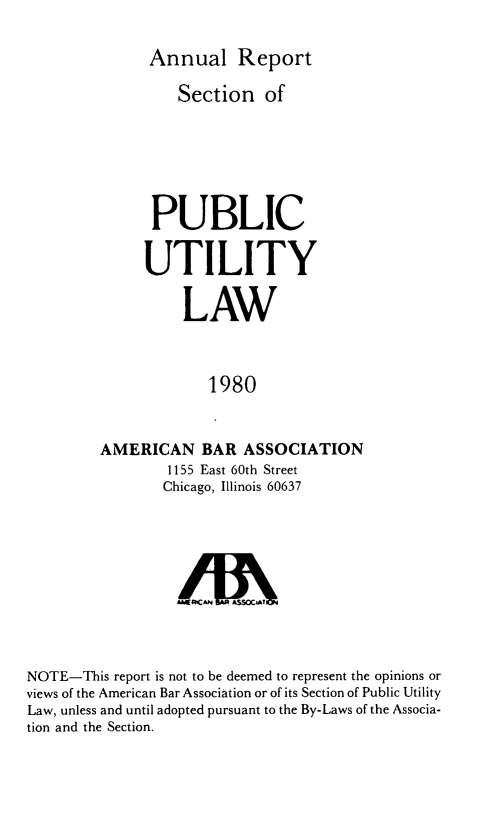 handle is hein.journals/pubutili68 and id is 1 raw text is: Annual Report
Section of
PUBLIC
UTILITY
LAW
1980
AMERICAN BAR ASSOCIATION
1155 East 60th Street
Chicago, Illinois 60637

/UhA SS\CAT
NOTE-This report is not to be deemed to represent the opinions or
views of the American Bar Association or of its Section of Public Utility
Law, unless and until adopted pursuant to the By-Laws of the Associa-
tion and the Section.


