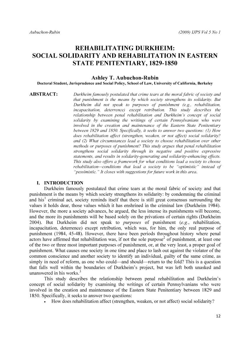 handle is hein.journals/punisen5 and id is 16 raw text is: (2009) IJPS Vol 5 No ]

REHABILITATING DURKHEIM:
SOCIAL SOLIDARITY AND REHABILITATION IN EASTERN
STATE PENITENTIARY, 1829-1850
Ashley T. Aubuchon-Rubin
Doctoral Student, Jurisprudence and Social Policy, School of Law, University of California, Berkeley

ABSTRACT:

Durkheim famously postulated that crime tears at the moral fabric of society and
that punishment is the means by which society strengthens its solidarity. But
Durkheim did not speak to purposes of punishment (e.g., rehabilitation,
incapacitation, deterrence) except retribution. This study describes the
relationship between penal rehabilitation and Durkheim's concept of social
solidarity by examining the writings of certain Pennsylvanians who were
involved in the creation and maintenance of the Eastern State Penitentiary
between 1829 and 1850. Specifically, it seeks to answer two questions: (1) How
does rehabilitation affect (strengthen, weaken, or not affect) social solidarity?
and (2) What circumstances lead a society to choose rehabilitation over other
methods or purposes of punishment? This study argues that penal rehabilitation
strengthens social solidarity through its negative and positive expressive
statements, and results in solidarity-generating and solidarity-enhancing effects.
This study also offers a framework for what conditions lead a society to choose
rehabilitation-conditions that lead a society to be optimistic instead of
pessimistic. It closes with suggestions for future work in this area.

I. INTRODUCTION
Durkheim famously postulated that crime tears at the moral fabric of society and that
punishment is the means by which society strengthens its solidarity: by condemning the criminal
and his' criminal act, society reminds itself that there is still great consensus surrounding the
values it holds dear, those values which it has enshrined in the criminal law (Durkheim 1984).
However, the more a society advances, he argued, the less intense its punishments will become,
and the more its punishments will be based solely on the privations of certain rights (Durkheim
2004). But Durkheim did not speak to purposes of punishment (e.g., rehabilitation,
incapacitation, deterrence) except retribution, which was, for him, the only real purpose of
punishment (1984, 45-48). However, there have been periods throughout history where penal
actors have affirmed that rehabilitation was, if not the sole purpose2 of punishment, at least one
of the two or three most important purposes of punishment, or, at the very least, a proper goal of
punishment. What causes one society in one time and place to lash out against the violator of the
common conscience and another society to identify an individual, guilty of the same crime, as
simply in need of reform, as one who could-and should-return to the fold? This is a question
that falls well within the boundaries of Durkheim's project, but was left both unasked and
unanswered in his works.3
This study describes the relationship between penal rehabilitation and Durkheim's
concept of social solidarity by examining the writings of certain Pennsylvanians who were
involved in the creation and maintenance of the Eastern State Penitentiary between 1829 and
1850. Specifically, it seeks to answer two questions:
How does rehabilitation affect (strengthen, weaken, or not affect) social solidarity?

12

Aubuchon-Rubin


