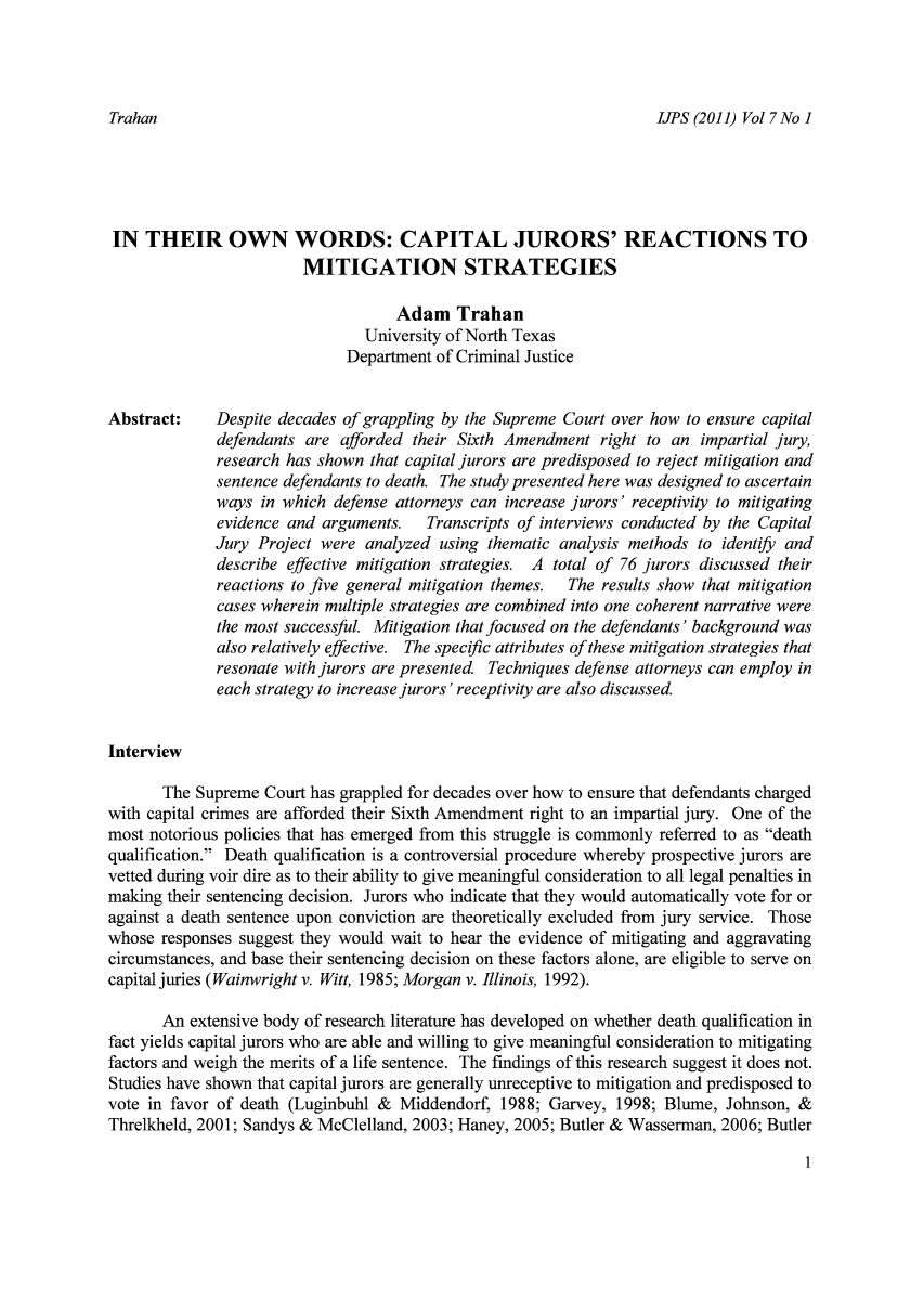 handle is hein.journals/punisen7 and id is 5 raw text is: IJPS (2011) Vol 7 No 1

IN THEIR OWN WORDS: CAPITAL JURORS' REACTIONS TO
MITIGATION STRATEGIES
Adam Trahan
University of North Texas
Department of Criminal Justice
Abstract:    Despite decades of grappling by the Supreme Court over how to ensure capital
defendants are afforded their Sixth Amendment right to an impartial jury,
research has shown that capital jurors are predisposed to reject mitigation and
sentence defendants to death. The study presented here was designed to ascertain
ways in which defense attorneys can increase jurors' receptivity to mitigating
evidence and arguments.  Transcripts of interviews conducted by the Capital
Jury Project were analyzed using thematic analysis methods to identif and
describe effective mitigation strategies. A total of 76 jurors discussed their
reactions to five general mitigation themes.  The results show that mitigation
cases wherein multiple strategies are combined into one coherent narrative were
the most successful. Mitigation that focused on the defendants' background was
also relatively effective. The specific attributes of these mitigation strategies that
resonate with jurors are presented. Techniques defense attorneys can employ in
each strategy to increase jurors' receptivity are also discussed.
Interview
The Supreme Court has grappled for decades over how to ensure that defendants charged
with capital crimes are afforded their Sixth Amendment right to an impartial jury. One of the
most notorious policies that has emerged from this struggle is commonly referred to as death
qualification. Death qualification is a controversial procedure whereby prospective jurors are
vetted during voir dire as to their ability to give meaningful consideration to all legal penalties in
making their sentencing decision. Jurors who indicate that they would automatically vote for or
against a death sentence upon conviction are theoretically excluded from jury service. Those
whose responses suggest they would wait to hear the evidence of mitigating and aggravating
circumstances, and base their sentencing decision on these factors alone, are eligible to serve on
capital juries (Wainwright v. Witt, 1985; Morgan v. Illinois, 1992).
An extensive body of research literature has developed on whether death qualification in
fact yields capital jurors who are able and willing to give meaningful consideration to mitigating
factors and weigh the merits of a life sentence. The findings of this research suggest it does not.
Studies have shown that capital jurors are generally unreceptive to mitigation and predisposed to
vote in favor of death (Luginbuhl & Middendorf, 1988; Garvey, 1998; Blume, Johnson, &
Threlkheld, 2001; Sandys & McClelland, 2003; Haney, 2005; Butler & Wasserman, 2006; Butler

1

Trahan


