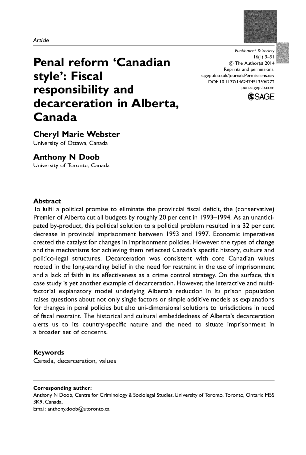 handle is hein.journals/punscty16 and id is 1 raw text is: 




Article


Penal reform 'Canadian

style': Fiscal

responsibility and

decarceration in Alberta,

Canada


           Punishment & Society
                  16(1) 3-31
         @ The Author(s) 2014
         Reprints and permissions:
sagepub.co.uk/journalsPermissions.nav
   DOI: 10.1177/1462474513506272
              pun.sagepub.com
                $SAGE


Cheryl Marie Webster
University of Ottawa, Canada

Anthony N Doob
University of Toronto, Canada




Abstract
To fulfil a political promise to eliminate the provincial fiscal deficit, the (conservative)
Premier of Alberta cut all budgets by roughly 20 per cent in 1993-1994. As an unantici-
pated by-product, this political solution to a political problem resulted in a 32 per cent
decrease in provincial imprisonment between 1993  and 1997. Economic  imperatives
created the catalyst for changes in imprisonment policies. However, the types of change
and the mechanisms for achieving them reflected Canada's specific history, culture and
politico-legal structures. Decarceration was consistent with core Canadian values
rooted in the long-standing belief in the need for restraint in the use of imprisonment
and a lack of faith in its effectiveness as a crime control strategy. On the surface, this
case study is yet another example of decarceration. However, the interactive and multi-
factorial explanatory model underlying Alberta's reduction in its prison population
raises questions about not only single factors or simple additive models as explanations
for changes in penal policies but also uni-dimensional solutions to jurisdictions in need
of fiscal restraint. The historical and cultural embeddedness of Alberta's decarceration
alerts us to its country-specific nature and the need to situate imprisonment  in
a broader set of concerns.


Keywords
Canada, decarceration, values



Corresponding author:
Anthony N Doob, Centre for Criminology & Sociolegal Studies, University of Toronto, Toronto, Ontario M5S
3K9, Canada.
Email: anthony.doob@utoronto.ca


