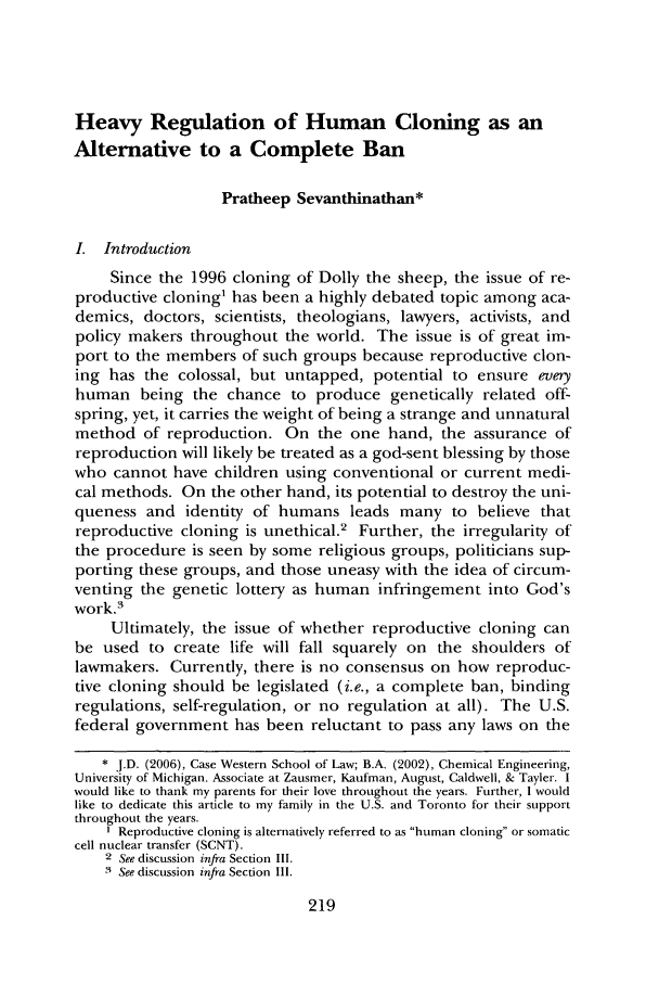 handle is hein.journals/qhlj10 and id is 223 raw text is: Heavy Regulation of Human Cloning as an
Alternative to a Complete Ban
Pratheep Sevanthinathan*
I. Introduction
Since the 1996 cloning of Dolly the sheep, the issue of re-
productive cloning1 has been a highly debated topic among aca-
demics, doctors, scientists, theologians, lawyers, activists, and
policy makers throughout the world. The issue is of great im-
port to the members of such groups because reproductive clon-
ing has the colossal, but untapped, potential to ensure every
human being the chance to produce genetically related off-
spring, yet, it carries the weight of being a strange and unnatural
method of reproduction. On the one hand, the assurance of
reproduction will likely be treated as a god-sent blessing by those
who cannot have children using conventional or current medi-
cal methods. On the other hand, its potential to destroy the uni-
queness and identity of humans leads many to believe that
reproductive cloning is unethical.2 Further, the irregularity of
the procedure is seen by some religious groups, politicians sup-
porting these groups, and those uneasy with the idea of circum-
venting the genetic lottery as human infringement into God's
work.3
Ultimately, the issue of whether reproductive cloning can
be used to create life will fall squarely on the shoulders of
lawmakers. Currently, there is no consensus on how reproduc-
tive cloning should be legislated (i.e., a complete ban, binding
regulations, self-regulation, or no regulation at all). The U.S.
federal government has been reluctant to pass any laws on the
* J.D. (2006), Case Western School of Law; B.A. (2002), Chemical Engineering,
University of Michigan. Associate at Zausmer, Kaufman, August, Caldwell, & Tayler. I
would like to thank my parents for their love throughout the years. Further, I would
like to dedicate this article to my family in the U.S. and Toronto for their support
throughout the years.
I Reproductive cloning is alternatively referred to as human cloning or somatic
cell nuclear transfer (SCNT).
2 See discussion infra Section II.
3 See discussion infra Section Il1.

219


