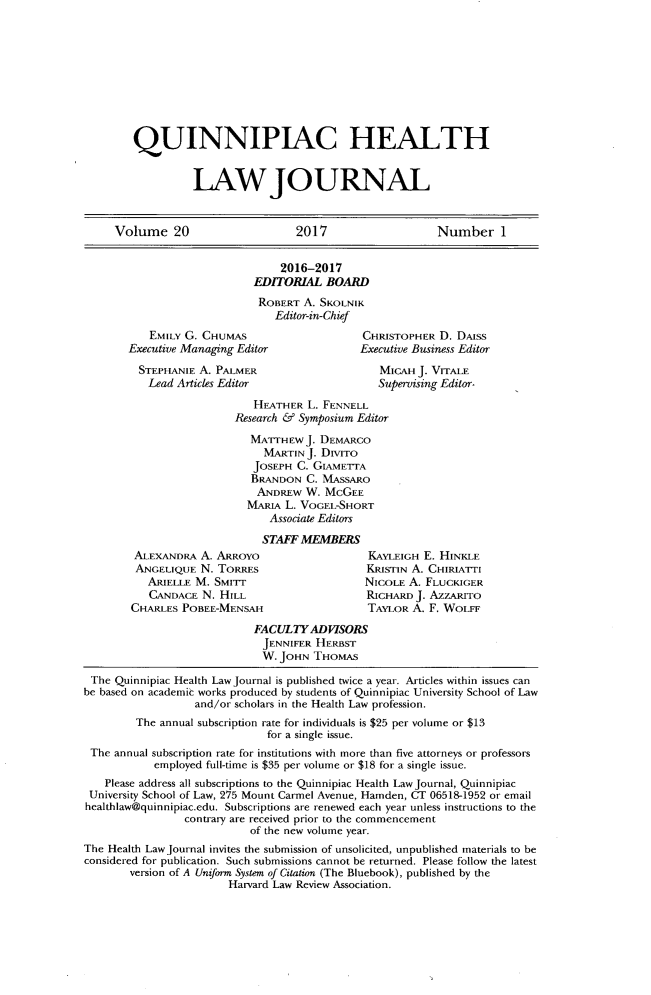 handle is hein.journals/qhlj20 and id is 1 raw text is: 










QUINNIPIAC HEALTH


          LAW JOURNAL


     Volume 20                     2017                    Number 1


                                 2016-2017
                            EDITORIAL   BOARD
                            ROBERT   A. SKOLNIK
                                Editor-in-Chief
           EMILY G. CHUMAS                    CHRISTOPHER  D. DAISS
       Executive Managing Editor              Executive Business Editor

         STEPHANIE A. PALMER                     MICAH  J. VrrALE
           Lead Articles Editor                  Supervising Editor.

                            HEATHER  L. FENNELL
                         Research & Symposium Editor

                            MATTHEW  J. DEMARCO
                              MARTINJ.  DIVITO
                            JOSEPH  C. GIAMETTA
                            BRANDON  C. MASSARO
                            ANDREw   W. McGEE
                            MARIA L. VOGEL-SHORT
                               Associate Editors

                               STAFF MEMBERS
        ALEXANDRA   A. ARROYO                  KAYLEIGH  E. HINKLE
        ANGELIQUE   N. TORRES                  KRISTIN A. CHIRIATTI
           ARIELLE M. SMITr                    NICOLE A. FLUCKIGER
           CANDACE  N. HILL                    RICHARD J. AZZARITO
        CHARLES POBEE-MENSAH                   TAYLOR  A. F. WorLs

                            FACULTY   ADVISORS
                              JENNIFER HERBST
                              W. JOHN THOMAS

 The Quinnipiac Health Law Journal is published twice a year. Articles within issues can
be based on academic works produced by students of Quinnipiac University School of Law
                   and/or scholars in the Health Law profession.
         The annual subscription rate for individuals is $25 per volume or $13
                               for a single issue.
 The annual subscription rate for institutions with more than five attorneys or professors
            employed full-time is $35 per volume or $18 for a single issue.
    Please address all subscriptions to the Quinnipiac Health Law Journal, Quinnipiac
 University School of Law, 275 Mount Carmel Avenue, Hamden, CT 06518-1952 or email
 healthlaw@quinnipiac.edu. Subscriptions are renewed each year unless instructions to the
                 contrary are received prior to the commencement
                            of the new volume year.
The Health Law Journal invites the submission of unsolicited, unpublished materials to be
considered for publication. Such submissions cannot be returned. Please follow the latest
        version of A Unifom System of Citation (The Bluebook), published by the
                        Harvard Law Review Association.


