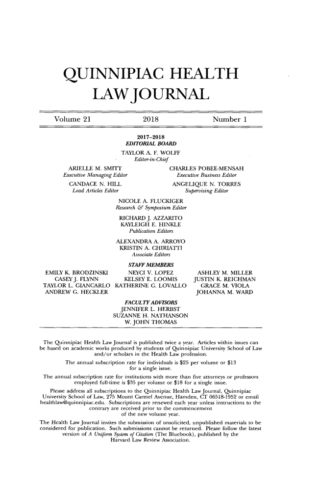 handle is hein.journals/qhlj21 and id is 1 raw text is: 











QUINNIPIAC HEALTH


          LAWJOURNAL


     Volume   21                  2018                   Number 1


                                2017-2018
                            EDITORIAL BOARD
                            TAYLOR A. F. WOLFF
                               Editor-in-Chief
         ARIELLE  M. SMITT                CHARLES   POBEE-MENSAH
         Executive Managing Editor           Executive Business Editor
         CANDACE N.   HILL                 ANGELIQUE   N. TORRES
           Lead Articles Editor                 Supervising Editor

                          NICOLE  A. FLUCKIGER
                          Research & Symposium Editor

                          RICHARD  J. AZZARITO
                          KAYLEIGH   E. HINKLE
                             Publication Editors

                         ALEXANDRA   A. ARROYO
                         KRISTIN  A. CHIRIATTI
                              Associate Editors

                              STAFF MEMBERS
  EMILY K  BRODZINSKI        NEYCI V. LOPEZ         ASHLEY M. MILLER
     CASEYJ. FLYNN          KELSEY E. LOOMIS      JUSTIN  K. REICHMAN
 TAYLOR  L. GIANCARLO    KATHERINE  G. LOVALLO       GRACE  M. VIOLA
 ANDREW G.   HECKLER                               JOHANNA   M. WARD

                            FACULTYADVLSORS
                          JENNIFER  L. HERBST
                        SUZANNE   H. NATHANSON
                            W. JOHN THOMAS


 The Quinnipiac Health Law Journal is published twice a year. Articles within issues can
be based on academic works produced by students of Quinnipiac University School of Law
                  and/or scholars in the Health Law profession.
        The annual subscription rate for individuals is $25 per volume or $13
                             for a single issue.
 The annual subscription rate for institutions with more than five attorneys or professors
           employed full-time is $35 per volume or $18 for a single issue.
   Please address all subscriptions to the Quinnipiac Health LawJournal, Quinnipiac
 University School of Law, 275 Mount Carmel Avenue, Hamden, CT 06518-1952 or email
 healthlaw@quinnipiac.edu. Subscriptions are renewed each year unless instructions to the
                contrary are received prior to the commencement
                           of the new volume year.
The Health Law Journal invites the submission of unsolicited, unpublished materials to be
considered for publication. Such submissions cannot be returned. Please follow the latest
       version of A Uniform System of Cilation (The Bluebook), published by the
                       Harvard Law Review Association.


