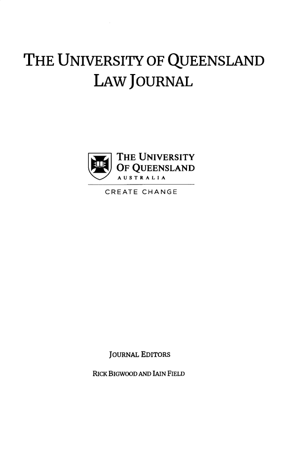 handle is hein.journals/qland38 and id is 1 raw text is: 




THE  UNIVERSITY OF QUEENSLAND

           LAW   JOURNAL






               THE UNIVERSITY
               OF QUEENSLAND
               AUSTRALIA


CREATE CHANGE















JOURNAL EDITORS


RICK BIGWOOD AND LAIN FIELD


