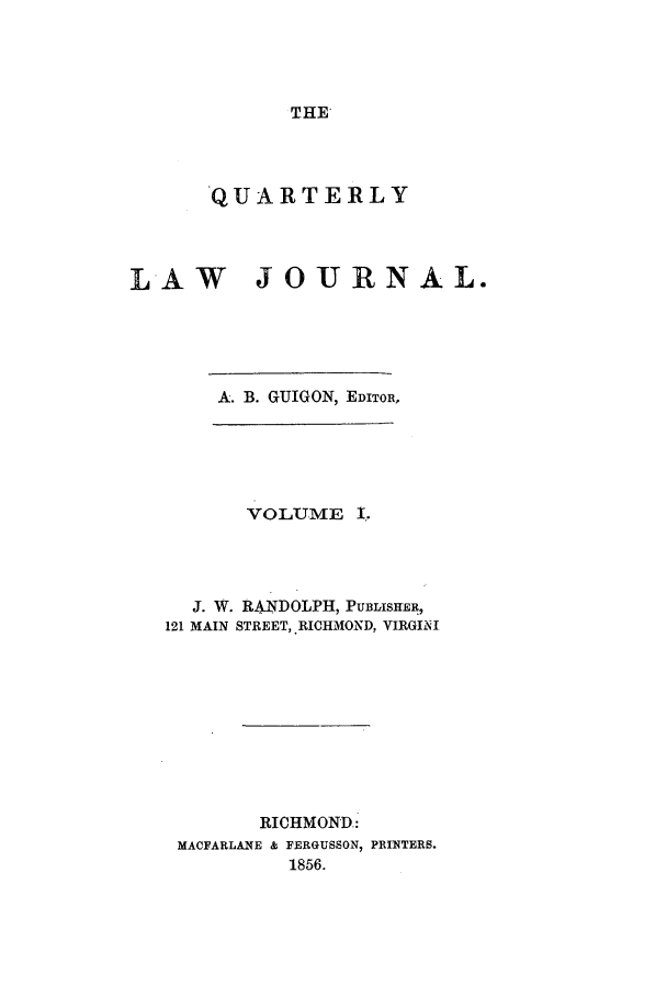 handle is hein.journals/qljrl1 and id is 1 raw text is: THE

QUARTERLY
LAW JOURNAL.
A. B. GUIGON, EDITOR,
VOLUME I,
J. W. RANDOLPH, PUBLISHER,
121 MAIN STREET, RICHMOND, VIRGI0I
RICHMOND.:
MACFARLANE & FERGUSSON, PRINTERS.
1856.


