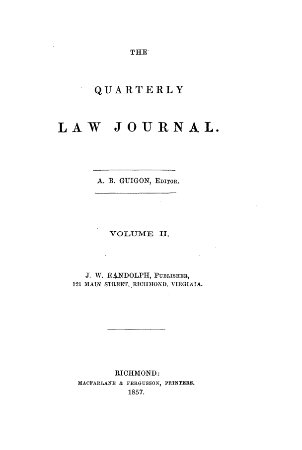 handle is hein.journals/qljrl2 and id is 1 raw text is: THE'

QUARTERLY
LAW JOURNAL.
A. B. GUIGON, EDITOR,

VOLUME II.
J. W. RANDOLPH, PUBLISHER,
121 MAIN STREET, RICHMOND, VIRGIKIA.
RICHMOND.:
MACFARLANE & FERGUSSON, PRINTERS.
1857.


