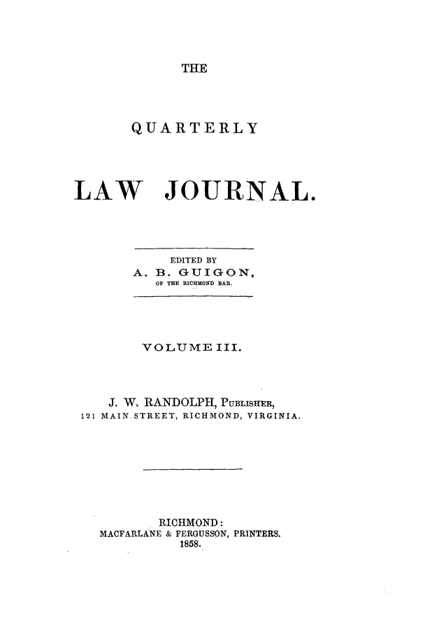 handle is hein.journals/qljrl3 and id is 1 raw text is: THE

QUARTERLY
LAW JOURNAL.

EDITED BY
A. B. GUIGON,
OF THE RICHMOND BAR.

VOLUME III.
J. W.. RANDOLPH, PUBLISHER,
121 MAIN. STREET, RICHMOND, VIRGINIA.
RICHMOND:
MACFARLANE & FERGUSSON, PRINTERS.
1858.


