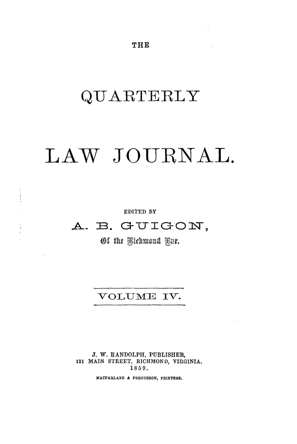 handle is hein.journals/qljrl4 and id is 1 raw text is: THE

QUARTERLY
LAW JOUINAL.
EDITED BY
A~ E. G--TO- O2',T,

VOLUMIVE IV-.

J. W. RANDOLPH, PUBLISHER,
121 MAIN STREET, RICHMOND, VIRGINIA.
1859.
MACFARLANE & FERGUSSON, PRINTERS.



