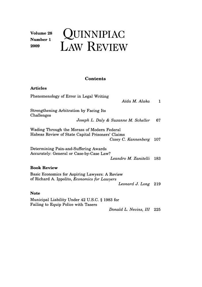 handle is hein.journals/qlr28 and id is 1 raw text is: Volume 28
Number 1
2009

QUINNIPIAC
LAW REVIEW

Contents

Articles

Phenomenology of Error in Legal Writing
Strengthening Arbitration by Facing Its
Challenges

Arda M. Alaka

Joseph L. Daly & Suzanne M. Scheller  67
Wading Through the Morass of Modern Federal
Habeas Review of State Capital Prisoners' Claims
Casey C. Kannenberg 107
Determining Pain-and-Suffering Awards
Accurately: General or Case-by-Case Law?
Leandro M. Zanitelli 183
Book Review
Basic Economics for Aspiring Lawyers: A Review
of Richard A. Ippolito, Economics for Lawyers
Leonard J. Long 219
Note
Municipal Liability Under 42 U.S.C. § 1983 for
Failing to Equip Police with Tasers
Donald L. Nevins, III 225


