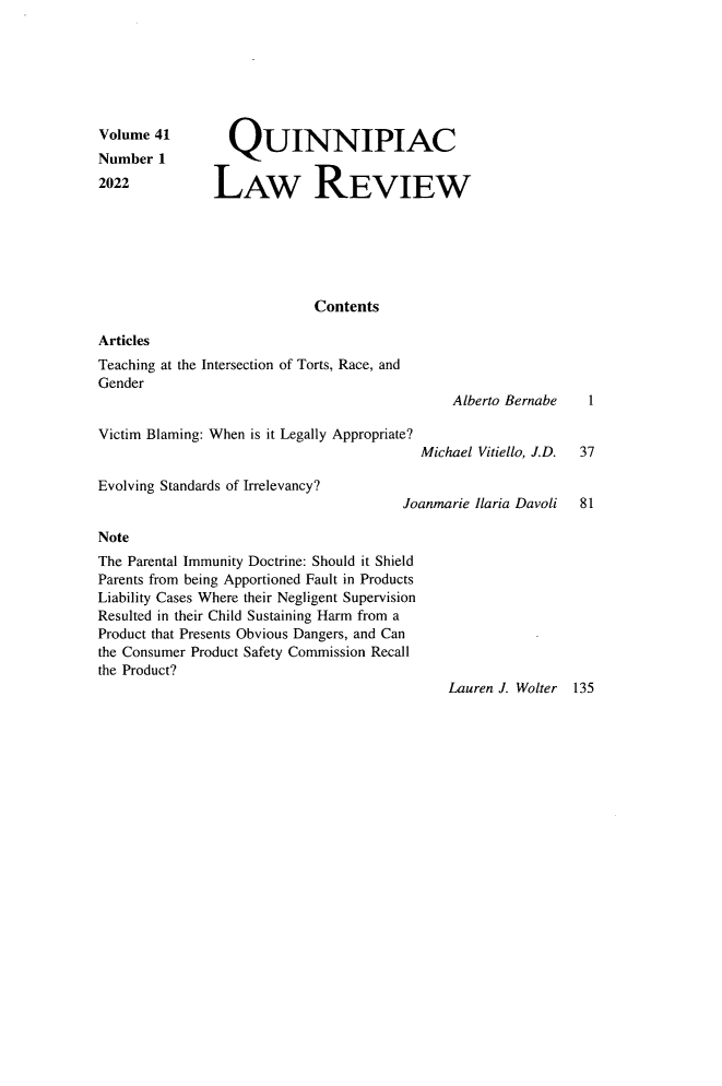 handle is hein.journals/qlr41 and id is 1 raw text is: 







Volume  41       QUINNIPIAC
Number  1
2022           LAW REVIEW







                             Contents

Articles
Teaching at the Intersection of Torts, Race, and
Gender
                                               Alberto Bernabe   1

Victim Blaming: When is it Legally Appropriate?
                                           Michael Vitiello, J.D. 37

Evolving Standards of Irrelevancy?
                                        Joanmarie Ilaria Davoli 81

Note
The Parental Immunity Doctrine: Should it Shield
Parents from being Apportioned Fault in Products
Liability Cases Where their Negligent Supervision
Resulted in their Child Sustaining Harm from a
Product that Presents Obvious Dangers, and Can
the Consumer Product Safety Commission Recall
the Product?
                                              Lauren J. Wolter 135


