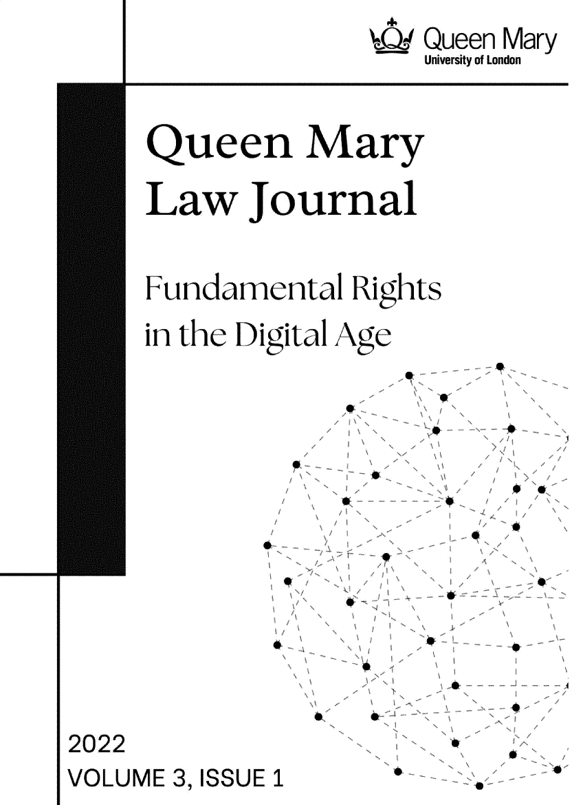 handle is hein.journals/qmlj2022 and id is 1 raw text is: 4
Q.; Queen Mary
University of London

Queen Mary
Law Journal
Fundamental Rights

in the Digital

Age

~1

/
/

I,

2022
VOLUME 3, ISSUE 1

w

# ,-0,

4

k.s          S



