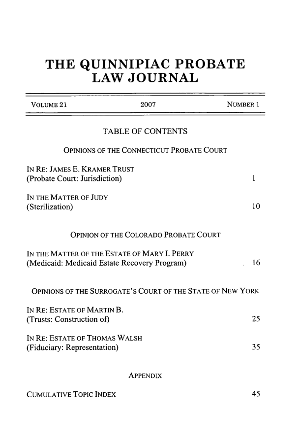 handle is hein.journals/qplj21 and id is 1 raw text is: THE QUINNIPIAC PROBATE
LAW JOURNAL
VOLUME 21                 2007                NUMBER 1
TABLE OF CONTENTS
OPINIONS OF THE CONNECTICUT PROBATE COURT
IN RE: JAMES E. KRAMER TRUST
(Probate Court: Jurisdiction)                        1
IN THE MATTER OF JUDY
(Sterilization)                                      10
OPINION OF THE COLORADO PROBATE COURT
IN THE MATTER OF THE ESTATE OF MARY I. PERRY
(Medicaid: Medicaid Estate Recovery Program)         16
OPINIONS OF THE SURROGATE'S COURT OF THE STATE OF NEW YoRK
IN RE: ESTATE OF MARTIN B.
(Trusts: Construction of)                            25
IN RE: ESTATE OF THOMAS WALSH
(Fiduciary: Representation)                          35
APPENDIX

CUMULATIVE TOPIC INDEX


