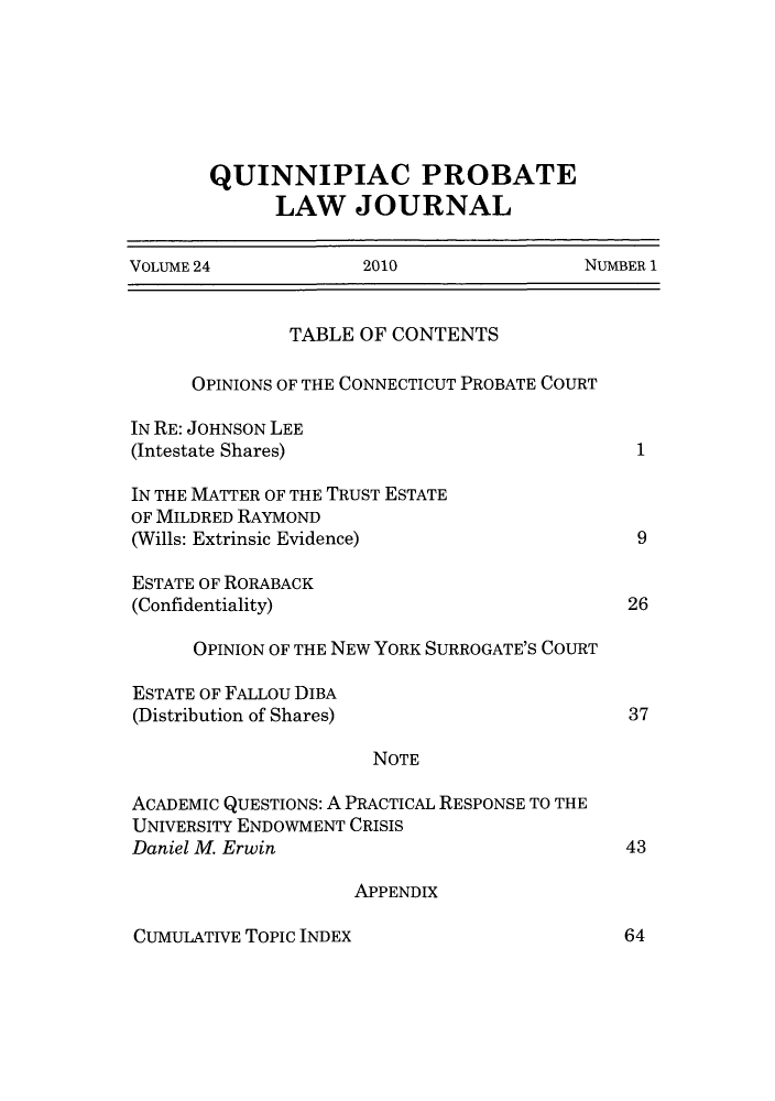 handle is hein.journals/qplj24 and id is 1 raw text is: QUINNIPIAC PROBATE
LAW JOURNAL

VOLUME 24                  2010                      NUMBER 1

TABLE OF CONTENTS
OPINIONS OF THE CONNECTICUT PROBATE COURT
IN RE: JOHNSON LEE
(Intestate Shares)
IN THE MATTER OF THE TRUST ESTATE
OF MILDRED RAYMOND
(Wills: Extrinsic Evidence)
ESTATE OF RORABACK
(Confidentiality)
OPINION OF THE NEW YORK SURROGATE'S COURT
ESTATE OF FALLOU DIBA
(Distribution of Shares)
NOTE
ACADEMIC QUESTIONS: A PRACTICAL RESPONSE TO THE
UNIVERSITY ENDOWMENT CRISIS
Daniel M. Erwin

1
9
26
37

43

APPENDIX

CUMULATIVE TOPIC INDEX

64


