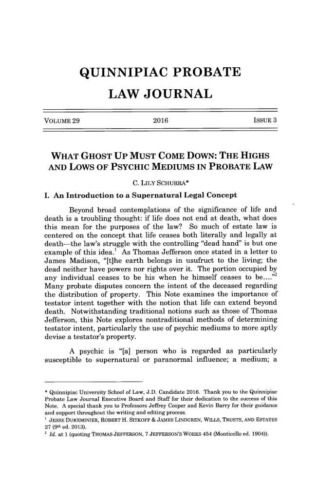 handle is hein.journals/qplj29 and id is 336 raw text is: 







QUINNIPIAC PROBATE

        LAW JOURNAL


VOLUME  29                    2016                        ISSUE 3



  WHAT GHOST UP MUST COME DowN: THE HIGHS
  AND  Lows OF PSYCHIC MEDIUMS IN PROBATE LAW

                         C. LILY SCHURRA*
I. An Introduction  to a Supernatural  Legal Concept

       Beyond  broad contemplations of the significance of life and
death is a troubling thought: if life does not end at death, what does
this mean  for the purposes of the law? So  much  of estate law is
centered on the concept that life ceases both literally and legally at
death-the  law's struggle with the controlling dead hand is but one
example  of this idea.' As Thomas Jefferson once stated in a letter to
James  Madison,  [t]he earth belongs in usufruct to the living; the
dead neither have powers nor rights over it. The portion occupied by
any  individual ceases to be his when he himself ceases to be....2
Many  probate disputes concern the intent of the deceased regarding
the distribution of property. This Note examines the importance of
testator intent together with the notion that life can extend beyond
death.  Notwithstanding traditional notions such as those of Thomas
Jefferson, this Note explores nontraditional methods of determining
testator intent, particularly the use of psychic mediums to more aptly
devise a testator's property.

       A  psychic is [a] person who  is regarded as  particularly
susceptible to supernatural or paranormal influence; a medium;  a



* Quinnipiac University School of Law, J.D. Candidate 2016. Thank you to the Quinnipiac
Probate Law Journal Executive Board and Staff for their dedication to the success of this
Note. A special thank you to Professors Jeffrey Cooper and Kevin Barry for their guidance
and support throughout the writing and editing process.
i JESSE DUKEMINIER, ROBERT H. SITKOFF & JAMES LINDGREN, WILLS, TRUSTS, AND ESTATES
27 (9th ed. 2013).
2 Id. at 1 (quoting THOMAS JEFFERSON, 7 JEFFERSON'S WORKS 454 (Monticello ed. 1904)).


