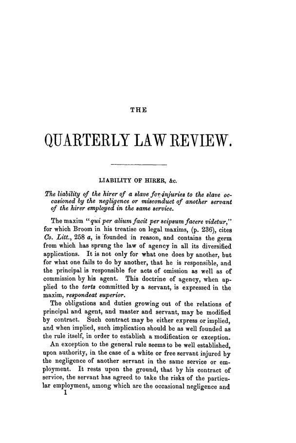 handle is hein.journals/qrlwr2 and id is 1 raw text is: THE

QUARTERLY LAW REVIEW.
LIABILITY OF HIRER, &c.
The liability of the hirer of a slave fJc.injuries to the slave oc-
casioned by the negligence or misconduct of another servant
of the hirer employed in the same service.
The maxim qui per alium facit per seipsum facere videtur,
for which Broom in his treatise on legal maxims, (p. 236), cites
Co. Litt., 258 a, is 'founded in reason, and contains the germ
from which has sprung the law of agency in all its diversified
applications. It is not only for what one does by another, but
for what one fails to do by another, that he is responsible, and
the principal is responsible for acts of omission as well as of
commission by his agent. This doctrine of agency, when ap-
plied to the torts committed by a servant, is expressed in the
maxim, respondeat superior.
The obligations and duties growing out of the relations of
principal and agent, and master and servant, may be modified
by contract. Such contract may be either express or implied,
and when implied, such implication should be as well founded as
the rule itself, in order to establish a modification or exception.
An exception to the general rule seems to be well established,
upon authority, in the case of a white or free servant injured by
the negligence of another servant in the same service or em-
ployment. It rests upon the ground, that by his contract of
service, the servant has agreed to take the risks of the particu-
lar employment, among which are the occasional negligence and


