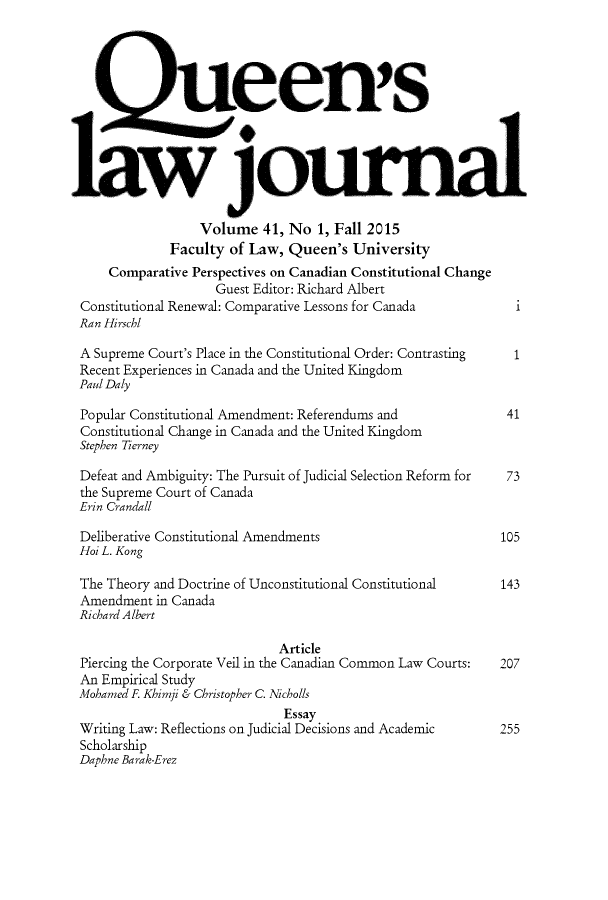 handle is hein.journals/queen41 and id is 1 raw text is: 




        C cen's




1 1jouma

                  Volume 41, No 1, Fall 2015
              Faculty of Law, Queen's University
     Comparative Perspectives on Canadian Constitutional Change
                    Guest Editor: Richard Albert
 Constitutional Renewal: Comparative Lessons for Canada
 Ran Hirschl

 A Supreme Court's Place in the Constitutional Order: Contrasting
 Recent Experiences in Canada and the United Kingdom
 Paul Daly

 Popular Constitutional Amendment: Referendums and            41
 Constitutional Change in Canada and the United Kingdom
 Stephen Tierney

 Defeat and Ambiguity: The Pursuit of Judicial Selection Reform for  73
 the Supreme Court of Canada
 Erin Crandall

 Deliberative Constitutional Amendments                      105
 Hoi L. Kong

 The Theory and Doctrine of Unconstitutional Constitutional  143
 Amendment in Canada
 Richard Albert

                             Article
 Piercing the Corporate Veil in the Canadian Common Law Courts:  207
 An Empirical Study
 Mohamed F. Khimji & Christopher C. Nicholls
                              Essay
 Writing Law: Reflections on Judicial Decisions and Academic 255
 Scholarship
 Daphne Barak-Erez


