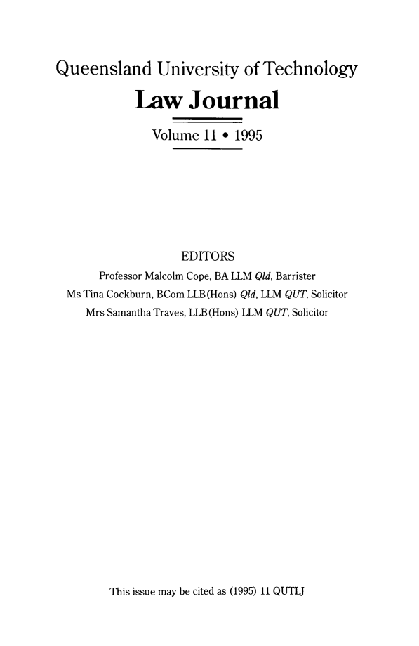 handle is hein.journals/qutljrnl11 and id is 1 raw text is: Queensland University of Technology
Law Journal
Volume 11 * 1995
EDITORS
Professor Malcolm Cope, BA LLM Qld, Barrister
Ms Tina Cockburn, BCom LLB(Hons) Qid, LLM QUT, Solicitor
Mrs Samantha Traves, LLB (Hons) LLM QUT, Solicitor

This issue may be cited as (1995) 11 QUTIJ


