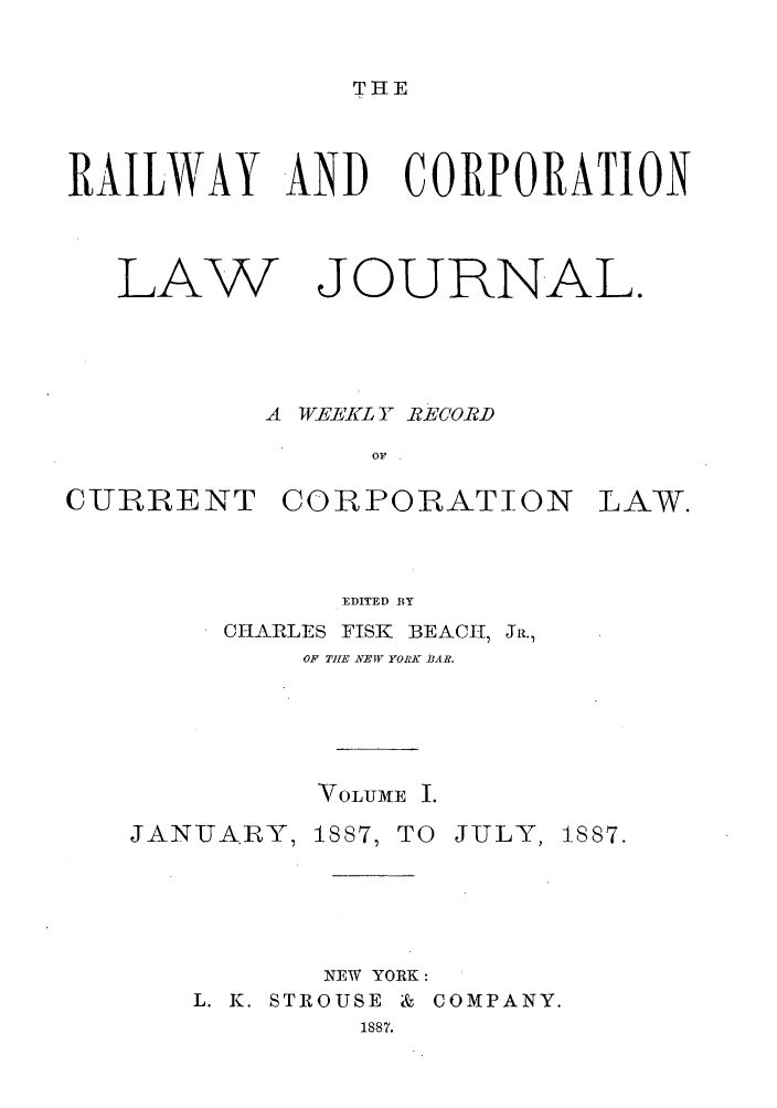 handle is hein.journals/railclj1 and id is 1 raw text is: THE

RAILWAY AND CORPORATION

LAW

JOURNAL.

A TEEKL A RECORD
OF

CURRENT CORPORATION

EDITED BY
CHARLES       FISK    BEAC      , JR.,
OF THE NEW YORK BAR.

\TOLUMTE I.
JANUAIRY, 1887, TO JULY, 1887.
NEW YORK:
L. K. STROUSE & COMPANY.
1887.

LAW.



