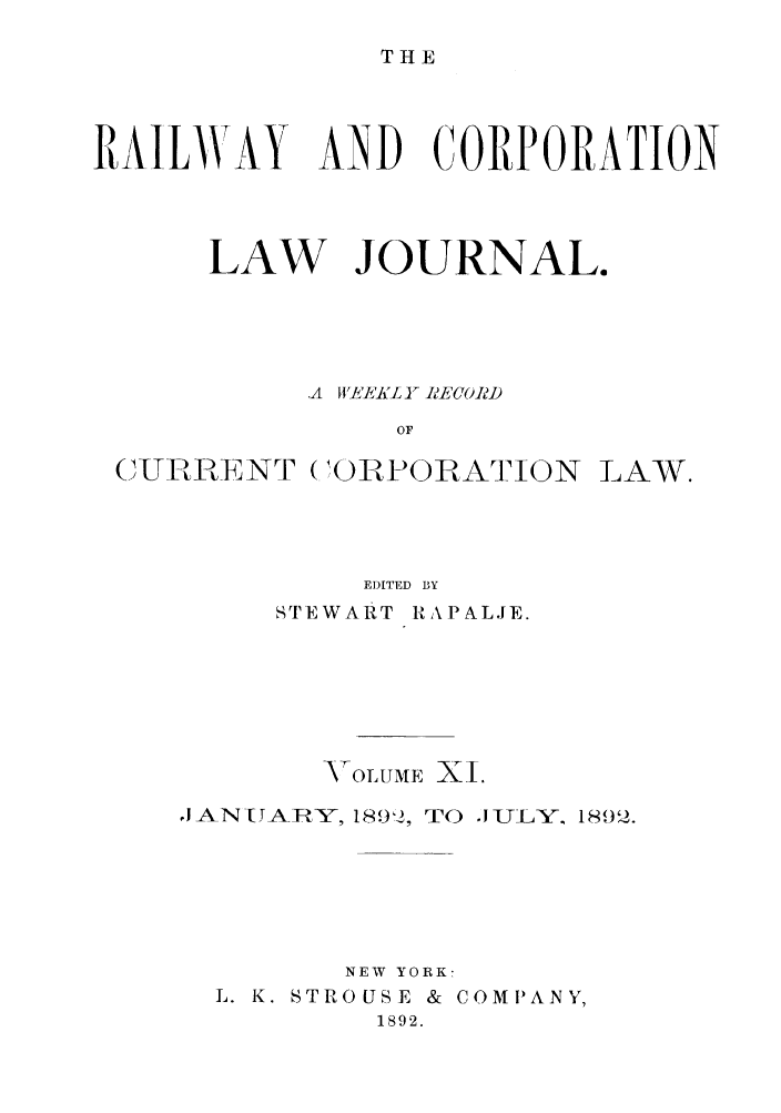 handle is hein.journals/railclj11 and id is 1 raw text is: T H E

RAILWAY AND CORPORATION
LAW JOURNAL.
-A  JIVEEICI RECORD
OF
(ITLARENT (1ORPOBAION LAW.

EDITED BY
STEWART RAPALJE.
VOLUME XI.
oJAN[TABY, 189,2, TO JULY. 18o,2.
NEW YORK!
L. K. STROUSE & COMPANY,
1892.



