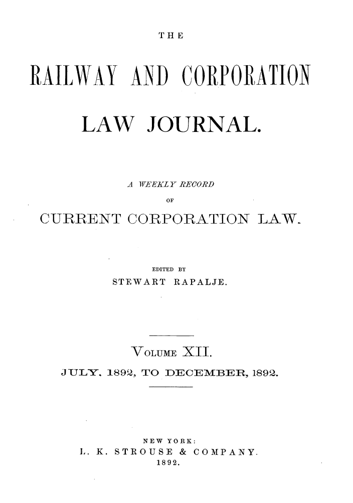 handle is hein.journals/railclj12 and id is 1 raw text is: THE

RAILWAY AND CORPORATION
LAW JOURNAL.
A EI K FL Y RECORD
OF
CURRENT CORPORATION LAW.
EDITED BY

STEWART RAPALJE.
VOLUME XII.
JULY. 1892, TO DECEMBER, 1892.
NEW YORK:
L. K. STROUSE & COMPANY-
1892.


