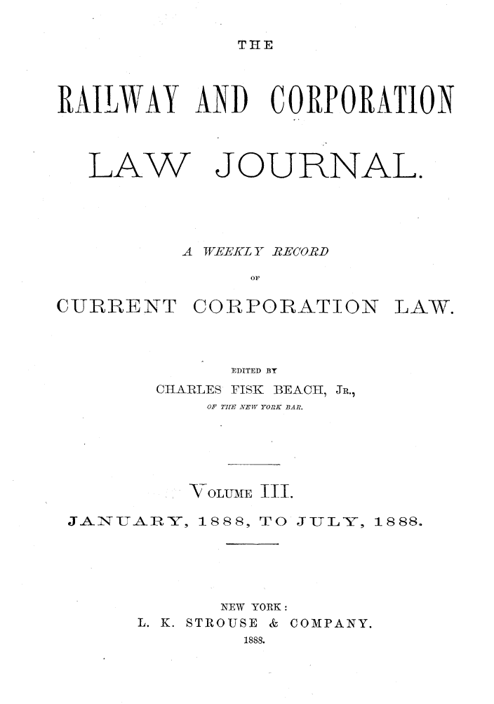 handle is hein.journals/railclj3 and id is 1 raw text is: TIE

RAILWAY AND CORPORATION

LAW

JOURNAL.

A WEEKL Y- RECORD
OF
CURRENT CORPORATION LAW.

EDITED BY
CIIAIRLES FISK BEACH, JR.,
OF TIE NEW YORK BAR.
VOLUME II.
JANUJAWY, 1888, TO JULY, 1888.
NEW YORK:
L. K. STROUSE & COMPANY.
1888.


