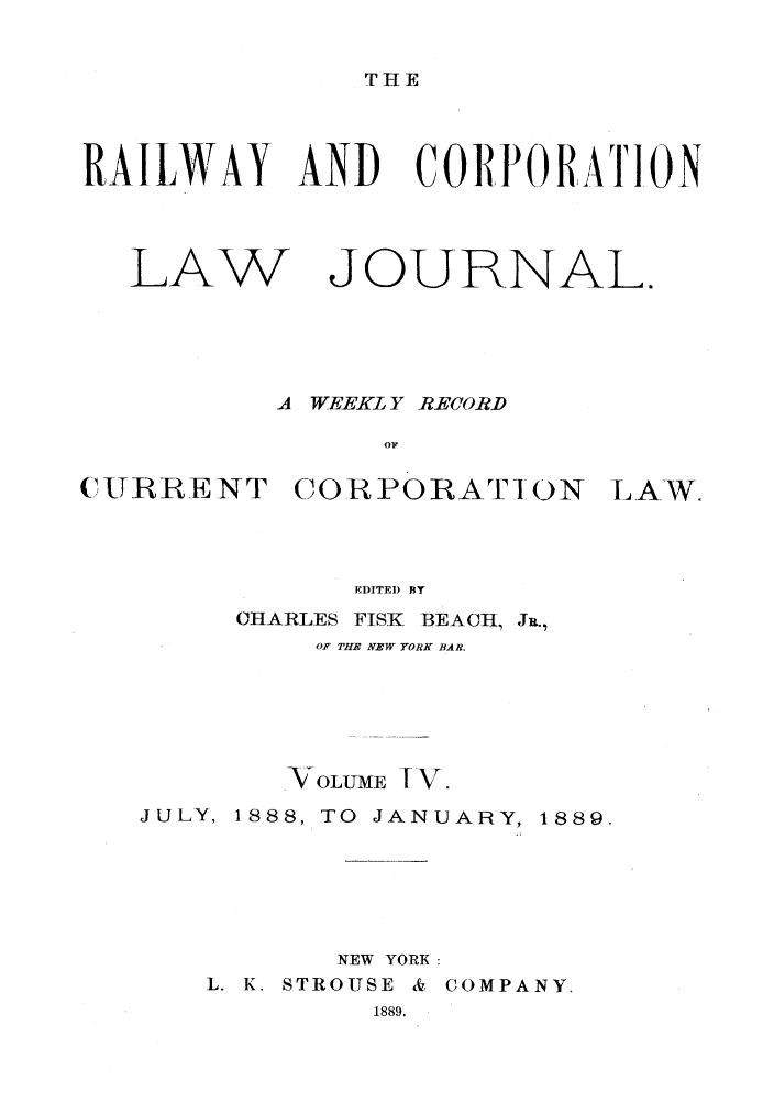 handle is hein.journals/railclj4 and id is 1 raw text is: THE

RAILWAY AND CORPORATION

LAW

JOURNAL.

A WEEKL Y RECORD

CURRENT CORPORATION

LAW,

EDITED BY
CHARLES       FISKI    BEACH, JR.,
OF THB NEW YORK BAR.

VOLUME IV.
JULY, 1888, TO JANUARY, 1889.
NEW YORK:
L. K. STROUSE & COMPANY.
1889.


