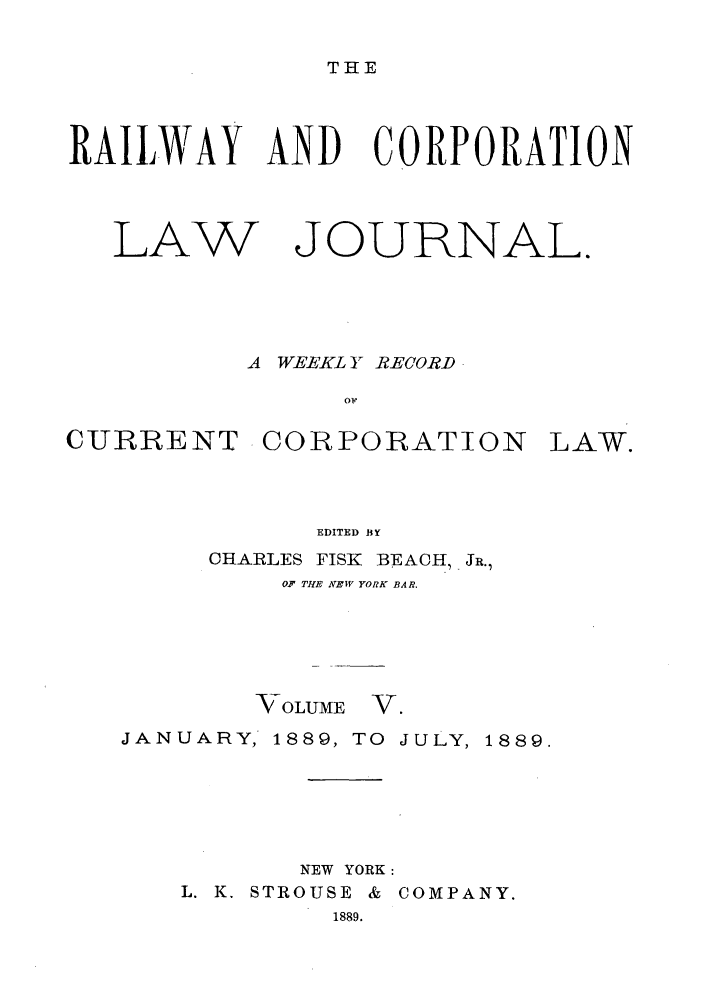 handle is hein.journals/railclj5 and id is 1 raw text is: THE

RAILWAY AND CORPORATION

LAW

JOURNAL.

A WEEKL Y RECORD
ow

CURRENT CORPORATION

LAW.

EDITED BY
CHARLES FISK         BEACH, JR.,
OF THE NEW YORK BAR.

VOLUME

V.

JANUARY, 1889, TO JULY, 1889.
NEW YORK:
L. K. STROUSE & COMPANY.
1889.


