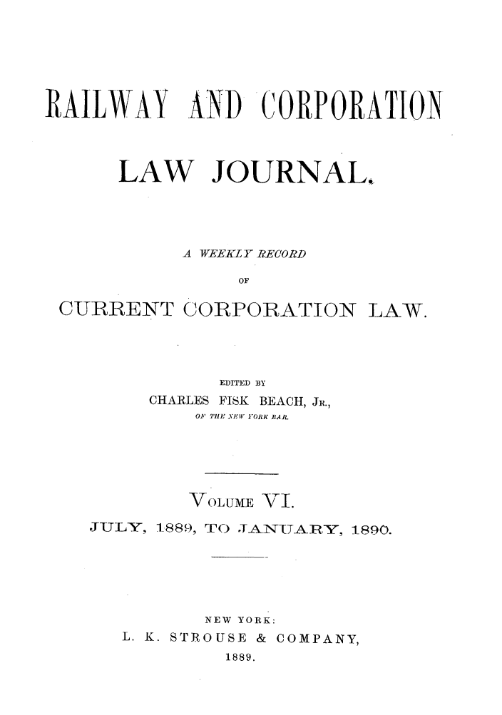 handle is hein.journals/railclj6 and id is 1 raw text is: RAILWAY AND CORPORATION
LAW JOURNAL.
A WEEKLY RECORD
OF
CURRENT CORPORATION LAW.

EDITED BY
CHARLES FISK BEACH, JR.,
OF THE YEW YORK BAR.
VOLUME VI.
JULY, 1-889, TO    IAN'IT-ARY, 1890.
NEW YORK:
L. K. STROUSE & COMPANY,
1889.


