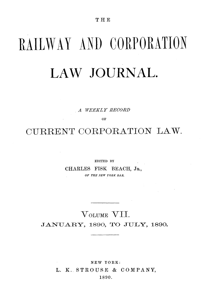handle is hein.journals/railclj7 and id is 1 raw text is: THE

RAILWAY AND CORPORATION
LAW JOURNAL.
A IWEEKL Y RECORD
OF

CURRENT

CORPORATION

LAW.

EDITED BY
CHARLES FISK BEACH, JR.,
OF THE NEW YORK BAR.
VOLUME VII.
JANUARY, 1890, TO JULY, 1890.
NEW YORK:
L. K.. STROUSE & COMPANY,
1890.


