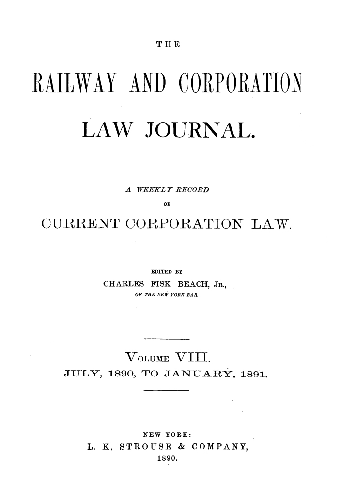 handle is hein.journals/railclj8 and id is 1 raw text is: THE

RAILWAY AND CORPORATION
LAW JOURNAL.
A TVEEZL Y RECORD
OF
CURRENT CORPORATION LAW.

EDITED BY
CHARLES FISK BEACH, JR.,
OF THE NEW YORK BAR.
VOLUME VIII.
JULY, 1890, TO JANUARY, 1891.
NEW YORK:
L. K. STROUSE & COMPANY,
1890,


