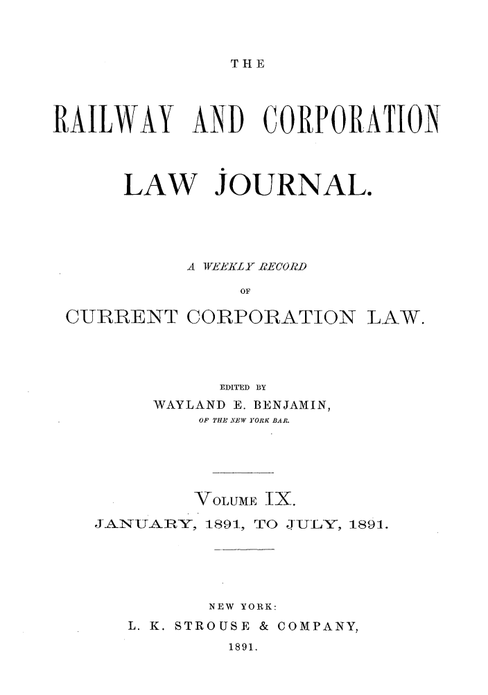 handle is hein.journals/railclj9 and id is 1 raw text is: THE

RAILWAY

AND CORPORATION

LAW JOURNAL.
A WEKLYY RECORD
OF
CURRENT CORPORATION LAW.

EDITED BY
WAYLAND E. BENJAMIN,
OF THE XEW YORK BAR.
VOLUME IX.
JAN-UAIEY, 1891, TO JULY, 1891.
NEW YORK:
L. K. STROUSE & COMPANY,

1891.


