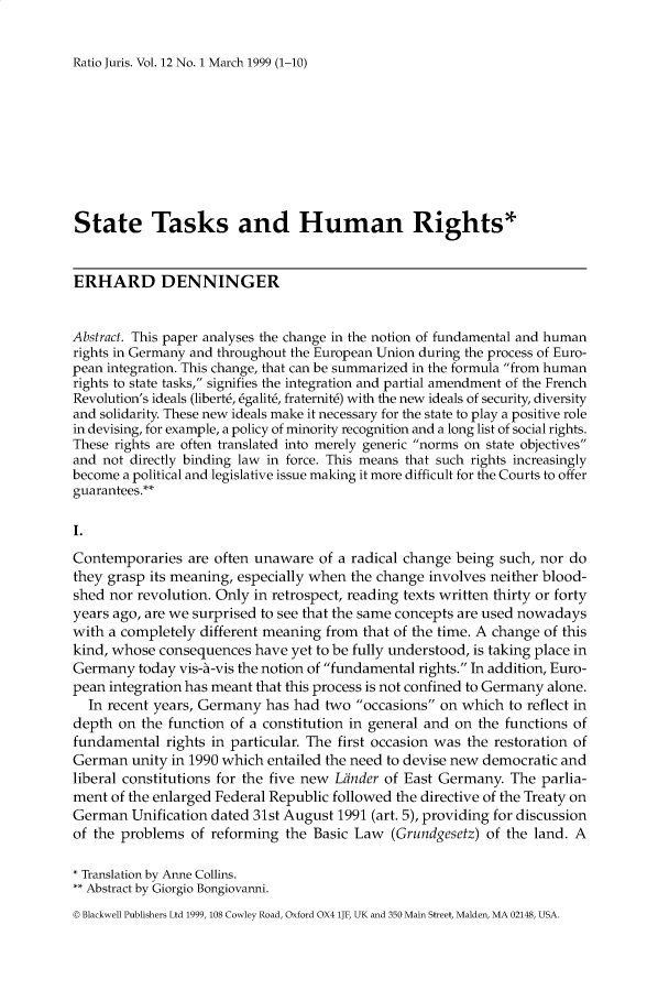 handle is hein.journals/raju12 and id is 1 raw text is: 

Ratio Juris. Vol. 12 No. 1 March 1999 (1-10)


State Tasks and Human Rights*


ERHARD DENNINGER


Abstract. This paper analyses the change in the notion of fundamental and human
rights in Germany and throughout the European Union during the process of Euro-
pean integration. This change, that can be summarized in the formula from human
rights to state tasks, signifies the integration and partial amendment of the French
Revolution's ideals (libert6, 6galit6, fraternit6) with the new ideals of security, diversity
and solidarity. These new ideals make it necessary for the state to play a positive role
in devising, for example, a policy of minority recognition and a long list of social rights.
These rights are often translated into merely generic norms on state objectives
and not directly binding law in force. This means that such rights increasingly
become a political and legislative issue making it more difficult for the Courts to offer
guarantees.**

I.
Contemporaries are often unaware of a radical change being such, nor do
they grasp its meaning, especially when the change involves neither blood-
shed nor revolution. Only in retrospect, reading texts written thirty or forty
years ago, are we surprised to see that the same concepts are used nowadays
with a completely different meaning from that of the time. A change of this
kind, whose consequences have yet to be fully understood, is taking place in
Germany today vis-A-vis the notion of fundamental rights. In addition, Euro-
pean integration has meant that this process is not confined to Germany alone.
  In recent years, Germany has had two occasions on which to reflect in
depth on the function of a constitution in general and on the functions of
fundamental rights in particular. The first occasion was the restoration of
German unity in 1990 which entailed the need to devise new democratic and
liberal constitutions for the five new Lfinder of East Germany. The parlia-
ment of the enlarged Federal Republic followed the directive of the Treaty on
German Unification dated 31st August 1991 (art. 5), providing for discussion
of the problems of reforming the Basic Law (Grundgesetz) of the land. A

* Translation by Anne Collins.
** Abstract by Giorgio Bongiovanni.
© Blackwell Publishers Ltd 1999, 108 Cowley Road, Oxford OX4 lJF, UK and 350 Main Street, Malden, MA 02148, USA.


