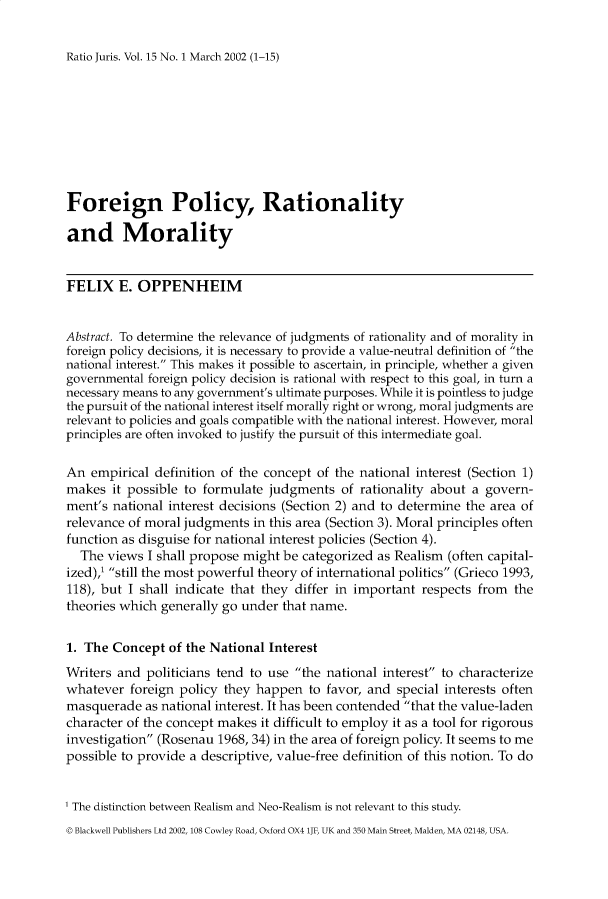 handle is hein.journals/raju15 and id is 1 raw text is: 

Ratio Juris. Vol. 15 No. 1 March 2002 (1-15)


Foreign Policy, Rationality

and Morality


FELIX E. OPPENHEIM


Abstract. To determine the relevance of judgments of rationality and of morality in
foreign policy decisions, it is necessary to provide a value-neutral definition of the
national interest. This makes it possible to ascertain, in principle, whether a given
governmental foreign policy decision is rational with respect to this goal, in turn a
necessary means to any government's ultimate purposes. While it is pointless to judge
the pursuit of the national interest itself morally right or wrong, moral judgments are
relevant to policies and goals compatible with the national interest. However, moral
principles are often invoked to justify the pursuit of this intermediate goal.

An empirical definition of the concept of the national interest (Section 1)
makes it possible to formulate judgments of rationality about a govern-
ment's national interest decisions (Section 2) and to determine the area of
relevance of moral judgments in this area (Section 3). Moral principles often
function as disguise for national interest policies (Section 4).
  The views I shall propose might be categorized as Realism (often capital-
ized),' still the most powerful theory of international politics (Grieco 1993,
118), but I shall indicate that they differ in important respects from the
theories which generally go under that name.


1. The Concept of the National Interest
Writers and politicians tend to use the national interest to characterize
whatever foreign policy they happen to favor, and special interests often
masquerade as national interest. It has been contended that the value-laden
character of the concept makes it difficult to employ it as a tool for rigorous
investigation (Rosenau 1968, 34) in the area of foreign policy. It seems to me
possible to provide a descriptive, value-free definition of this notion. To do


' The distinction between Realism and Neo-Realism is not relevant to this study.
© Blackwell Publishers Ltd 2002, 108 Cowley Road, Oxford OX4 lJF, UK and 350 Main Street, Malden, MA 02148, USA.


