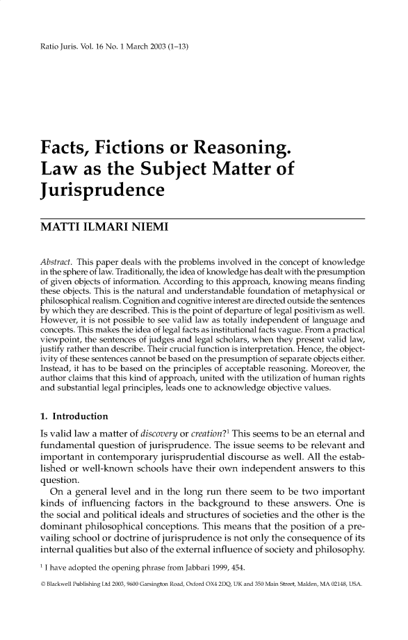 handle is hein.journals/raju16 and id is 1 raw text is: 


Ratio Juris. Vol. 16 No. 1 March 2003 (1-13)


Facts, Fictions or Reasoning.

Law as the Subject Matter of

Jurisprudence


MATTI ILMARI NIEMI


Abstract. This paper deals with the problems involved in the concept of knowledge
in the sphere of law. Traditionally, the idea of knowledge has dealt with the presumption
of given objects of information. According to this approach, knowing means finding
these objects. This is the natural and understandable foundation of metaphysical or
philosophical realism. Cognition and cognitive interest are directed outside the sentences
by which they are described. This is the point of departure of legal positivism as well.
However, it is not possible to see valid law as totally independent of language and
concepts. This makes the idea of legal facts as institutional facts vague. From a practical
viewpoint, the sentences of judges and legal scholars, when they present valid law,
justify rather than describe. Their crucial function is interpretation. Hence, the object-
ivity of these sentences cannot be based on the presumption of separate objects either.
Instead, it has to be based on the principles of acceptable reasoning. Moreover, the
author claims that this kind of approach, united with the utilization of human rights
and substantial legal principles, leads one to acknowledge objective values.


1. Introduction

Is valid law a matter of discovery or creation?' This seems to be an eternal and
fundamental question of jurisprudence. The issue seems to be relevant and
important in contemporary jurisprudential discourse as well. All the estab-
lished or well-known schools have their own independent answers to this
question.
  On a general level and in the long run there seem to be two important
kinds of influencing factors in the background to these answers. One is
the social and political ideals and structures of societies and the other is the
dominant philosophical conceptions. This means that the position of a pre-
vailing school or doctrine of jurisprudence is not only the consequence of its
internal qualities but also of the external influence of society and philosophy.

' I have adopted the opening phrase from Jabbari 1999, 454.
© Blackwell Publishing Ltd 2003, 9600 Garsington Road, Oxford OX4 2D, UK and 350 Main Street, Malden, MA 02148, USA.


