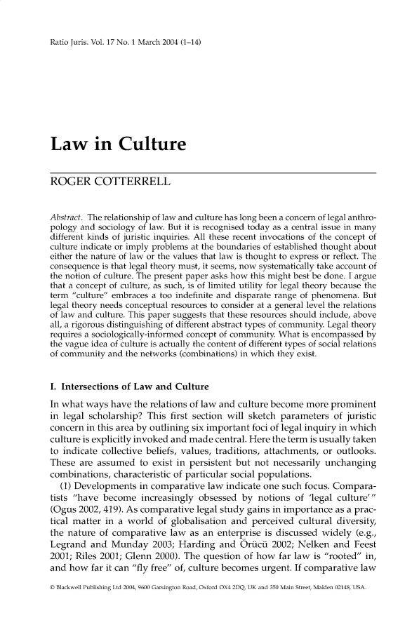 handle is hein.journals/raju17 and id is 1 raw text is: 


Ratio Juris. Vol. 17 No. 1 March 2004 (1-14)


Law in Culture


ROGER COTTERRELL


Abstract. The relationship of law and culture has long been a concern of legal anthro-
pology and sociology of law. But it is recognised today as a central issue in many
different kinds of juristic inquiries. All these recent invocations of the concept of
culture indicate or imply problems at the boundaries of established thought about
either the nature of law or the values that law is thought to express or reflect. The
consequence is that legal theory must, it seems, now systematically take account of
the notion of culture. The present paper asks how this might best be done. I argue
that a concept of culture, as such, is of limited utility for legal theory because the
term culture embraces a too indefinite and disparate range of phenomena. But
legal theory needs conceptual resources to consider at a general level the relations
of law and culture. This paper suggests that these resources should include, above
all, a rigorous distinguishing of different abstract types of community. Legal theory
requires a sociologically-informed concept of community. What is encompassed by
the vague idea of culture is actually the content of different types of social relations
of community and the networks (combinations) in which they exist.


I. Intersections of Law and Culture
In what ways have the relations of law and culture become more prominent
in legal scholarship? This first section will sketch parameters of juristic
concern in this area by outlining six important foci of legal inquiry in which
culture is explicitly invoked and made central. Here the term is usually taken
to indicate collective beliefs, values, traditions, attachments, or outlooks.
These are assumed to exist in persistent but not necessarily unchanging
combinations, characteristic of particular social populations.
  (1) Developments in comparative law indicate one such focus. Compara-
tists have become increasingly obsessed by notions of 'legal culture'
(Ogus 2002, 419). As comparative legal study gains in importance as a prac-
tical matter in a world of globalisation and perceived cultural diversity,
the nature of comparative law as an enterprise is discussed widely (e.g.,
Legrand and Munday 2003; Harding and Oriicii 2002; Nelken and Feest
2001; Riles 2001; Glenn 2000). The question of how far law is rooted in,
and how far it can fly free of, culture becomes urgent. If comparative law
© Blackwell Publishing Ltd 2004, 9600 Garsington Road, Oxford OX4 2DQ, UK and 350 Main Street, Malden 02148, USA.


