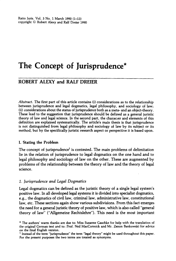 handle is hein.journals/raju3 and id is 1 raw text is: 


Ratio Juris. Vol. 3 No. 1 March 1990 (1-13)
copyright © Robert Alexy and Ralf Dreier 1990









The Concept of Jurisprudence*


ROBERT ALEXY and RALF DREIER



Abstract. The first part of this article contains (i) considerations as to the relationship
between jurisprudence and legal dogmatics, legal philosophy, and sociology of law;
(ii) considerations about the status of jurisprudence both as a meta- and an object-theory.
These lead to the suggestion that jurisprudence should be defined as a general juristic
theory of law and legal science. In the second part, the character and elements of this
definition are explained systematically. The article's main thesis is that jurisprudence
is not distinguished from legal philosophy and sociology of law by its subject or its
method, but by the specifically juristic research aspect or perspective it is based upon.


I. Stating the Problem
The concept of jurisprudence1 is contested. The main problems of delimitation
lie in the relation of jurisprudence to legal dogmatics on the one hand and to
legal philosophy and sociology of law on the other. These are augmented by
problems of the relationship between the theory of law and the theory of legal
science.


1. Jurisprudence and Legal Dogmatics
Legal dogmatics can be defined as the juristic theory of a single legal system's
positive law. In all developed legal systems it is divided into specialist dogmatics,
e.g., the dogmatics of civil law, criminal law, administrative law, constitutional
law, etc. These sections again show various subdivisions. From this fact emerges
the need for a general juristic theory of positive law, which is also called general
theory of law (Allgemeine Rechtslehre). This need is the most important

* The authors' warm thanks are due to: Miss Susanne Gaschke for help with the translation of
the original German text and to: Prof. Neil MacCormick and Mr. Zenon Bankowski for advice
on the final English version.
1 Instead of the term jurisprudence the term legal theory might be used throughout this paper.
For the present purposes the two terms are treated as synonyms.


