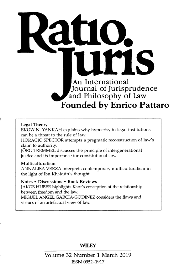 handle is hein.journals/raju32 and id is 1 raw text is: 








  Ratlo.





                    uris
                    An  International
                    Journal   of Jurisprudence
                  and   Philosophy of Law

               Founded by Enrico Pattaro



Legal Theory
EKOW  N. YANKAH explains why hypocrisy in legal institutions
can be a threat to the rule of law.
HORACIO  SPECTOR attempts a pragmatic reconstruction of law's
claim to authority.
JORG TREMMEL  discusses the principle of intergenerational
justice and its importance for constitutional law.
Multiculturalism
ANNALISA VERZA  interprets contemporary multiculturalism in
the light of Ibn Khaldfin's thought.
Notes * Discussions * Book Reviews
JAKOB HUBER highlights Kant's conception of the relationship
between freedom and the law.
MIGUEL ANGEL GARCIA-GODINEZ considers the flaws and
virtues of an artefactual view of law.








                      WILEY

         Volume  32 Number   1 March 2019
                   ISSN 0952-1917


