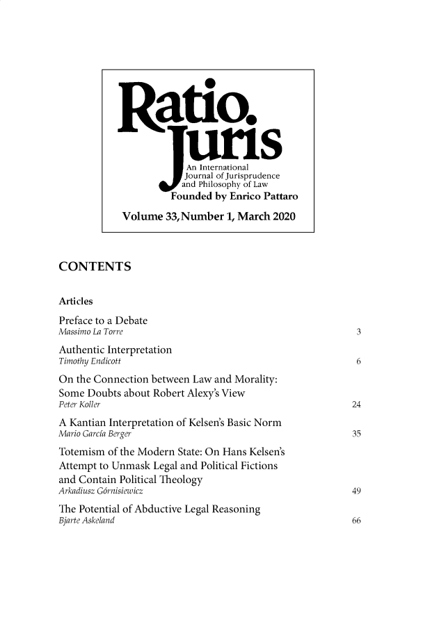 handle is hein.journals/raju33 and id is 1 raw text is: 






















CONTENTS


Articles

Preface to a Debate
Massimo La Torre                                          3
Authentic Interpretation
Timothy Endicott                                          6
On  the Connection between Law and Morality:
Some  Doubts about Robert Alexy's View
Peter Koller                                             24
A Kantian Interpretation of Kelsen's Basic Norm
Mario Garcia Berger                                      35
Totemism  of the Modern State: On Hans Kelsen's
Attempt to Unmask Legal and Political Fictions
and Contain Political Theology
Arkadiusz G6rnisiewicz                                   49
The Potential of Abductive Legal Reasoning
Bjarte Askeland                                          66


Ratio.


             An International
             Journal of Jurisprudence
             and Philosophy of Law
          Founded  by Enrico Pattaro

 Volume  33, Number  1, March 2020


