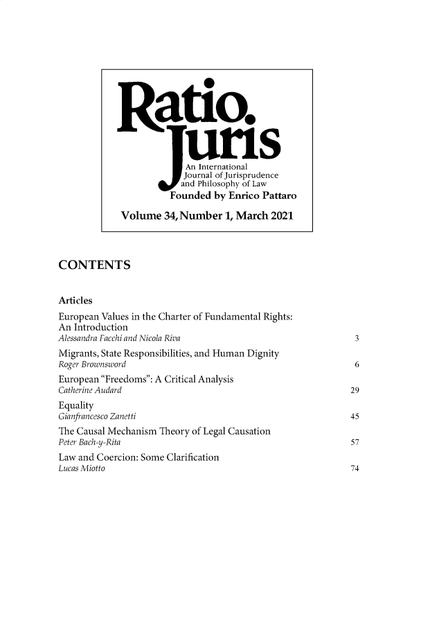 handle is hein.journals/raju34 and id is 1 raw text is: CONTENTS
Articles
European Values in the Charter of Fundamental Rights:
An Introduction
Alessandra Facchi and Nicola Riva                                   3
Migrants, State Responsibilities, and Human Dignity
Roger Brownsword                                                    6
European Freedoms: A Critical Analysis
Catherine Audard                                                   29
Equality
Gianfrancesco Zanetti                                              45
The Causal Mechanism Theory of Legal Causation
Peter Bach-y-Rita                                                  57
Law and Coercion: Some Clarification
Lucas Miotto                                                       74

Ratio.
An International
Journal of Jurisprudence
and Philosophy of Law
Founded by Enrico Pattaro
Volume 34, Number 1, March 2021


