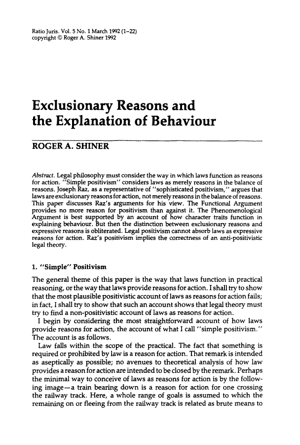 handle is hein.journals/raju5 and id is 1 raw text is: 


Ratio Juris. Vol. 5 No. 1 March 1992 (1-22)
copyright @ Roger A. Shiner 1992








Exclusionary Reasons and

the Explanation of Behaviour


ROGER A. SHINER


Abstract. Legal philosophy must consider the way in which laws function as reasons
for action. Simple positivism considers laws as merely reasons in the balance of
reasons. Joseph Raz, as a representative of sophisticated positivism, argues that
laws are exclusionary reasons for action, not merely reasons in the balance of reasons.
This paper discusses Raz's arguments for his view. The Functional Argument
provides no more reason for positivism than against it. The Phenomenological
Argument  is best supported by an account of how character traits function in
explaining behaviour. But then the distinction between exclusionary reasons and
expressive reasons is obliterated. Legal positivism cannot absorb laws as expressive
reasons for action. Raz's positivism implies the correctness of an anti-positivistic
legal theory.


1. Simple  Positivism
The  general theme of this paper is the way that laws function in practical
reasoning, or the way that laws provide reasons for action. I shall try to show
that the most plausible positivistic account of laws as reasons for action fails;
in fact, I shall try to show that such an account shows that legal theory must
try to find a non-positivistic account of laws as reasons for action.
  I begin by considering the most  straightforward account of how  laws
provide reasons for action, the account of what I call simple positivism.
The account is as follows.
  Law  falls within the scope of the practical. The fact that something is
required or prohibited by law is a reason for action. That remark is intended
as aseptically as possible; no avenues to theoretical analysis of how law
provides a reason for action are intended to be closed by the remark. Perhaps
the minimal way  to conceive of laws as reasons for action is by the follow-
ing image-a   train bearing down  is a reason for action for one crossing
the railway track. Here, a whole range of goals is assumed to which the
remaining  on or fleeing from the railway track is related as brute means to


