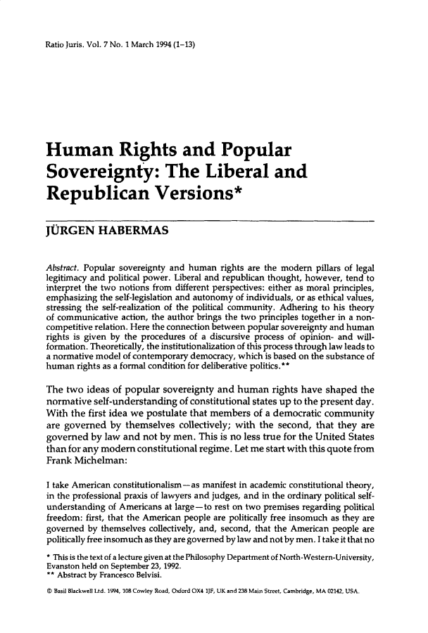handle is hein.journals/raju7 and id is 1 raw text is: 


Ratio Juris. Vol. 7 No. 1 March 1994 (1-13)


Human Rights and Popular

Sovereignty: The Liberal and

Republican Versions*


JURGEN HABERMAS


Abstract. Popular sovereignty and human rights are the modern pillars of legal
legitimacy and political power. Liberal and republican thought, however, tend to
interpret the two notions from different perspectives: either as moral principles,
emphasizing the self-legislation and autonomy of individuals, or as ethical values,
stressing the self-realization of the political community. Adhering to his theory
of communicative action, the author brings the two principles together in a non-
competitive relation. Here the connection between popular sovereignty and human
rights is given by the procedures of a discursive process of opinion- and will-
formation. Theoretically, the institutionalization of this process through law leads to
a normative model of contemporary democracy, which is based on the substance of
human rights as a formal condition for deliberative politics.**

The two ideas of popular sovereignty and human rights have shaped the
normative self-understanding of constitutional states up to the present day.
With the first idea we postulate that members of a democratic community
are governed by themselves collectively; with the second, that they are
governed by law and not by men. This is no less true for the United States
than for any modern constitutional regime. Let me start with this quote from
Frank Michelman:

I take American constitutionalism -as manifest in academic constitutional theory,
in the professional praxis of lawyers and judges, and in the ordinary political self-
understanding of Americans at large-to rest on two premises regarding political
freedom: first, that the American people are politically free insomuch as they are
governed by themselves collectively, and, second, that the American people are
politically free insomuch as they are governed by law and not by men. I take it that no
* This is the text of a lecture given at the Philosophy Department of North-Western-University,
Evanston held on September 23, 1992.
** Abstract by Francesco Belvisi.
© Basil Blackwell Ltd. 1994, 108 Cowley Road, Oxford OX4 IJF, UK and 238 Main Street, Cambridge, MA 02142, USA.


