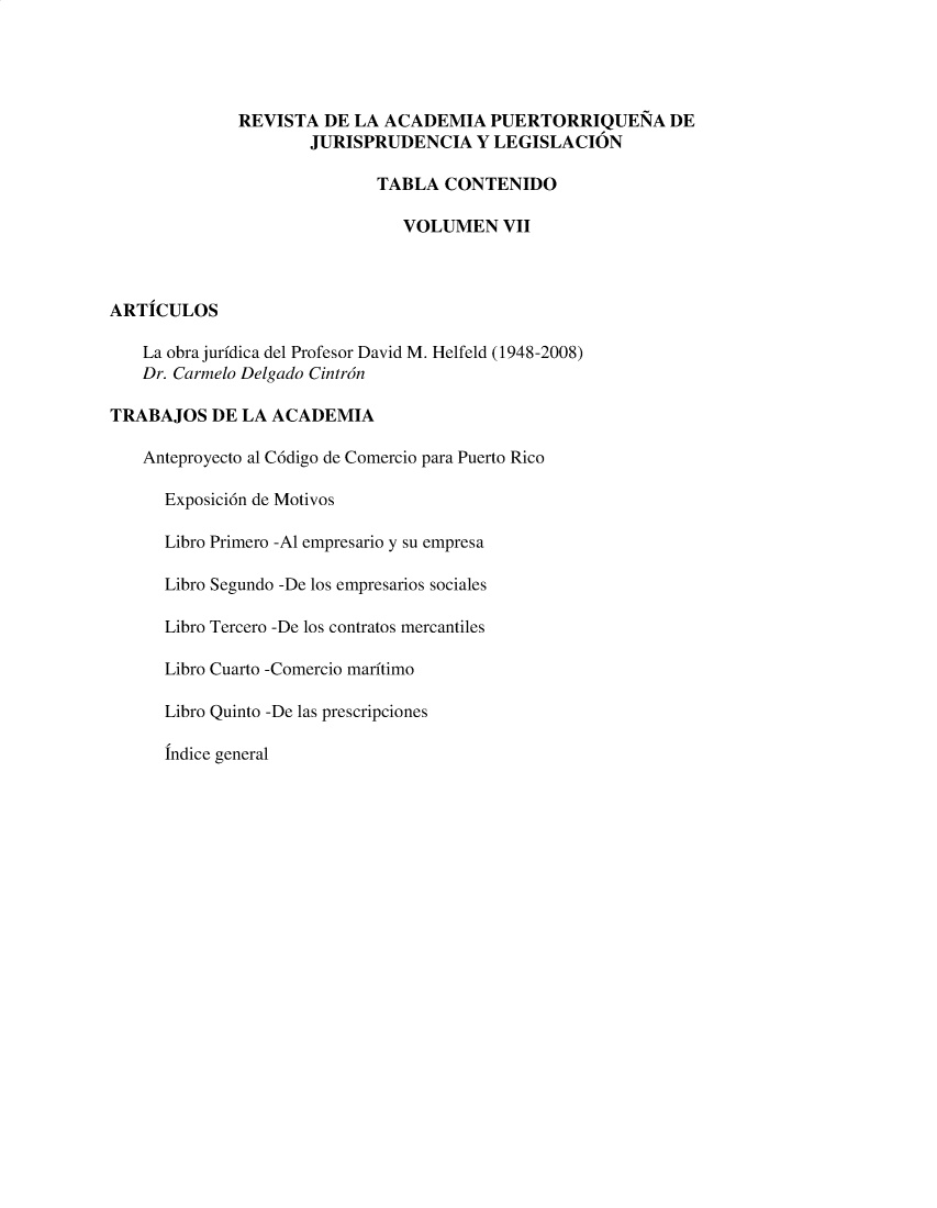 handle is hein.journals/raprjl7 and id is 1 raw text is: REVISTA DE LA ACADEMIA PUERTORRIQUENA DE
JURISPRUDENCIA Y LEGISLACION
TABLA CONTENIDO
VOLUMEN VII
ARTICULOS
La obra juridica del Profesor David M. Helfeld (1948-2008)
Dr. Carmelo Delgado Cintran
TRABAJOS DE LA ACADEMIA
Anteproyecto al C6digo de Comercio para Puerto Rico
Exposici6n de Motivos
Libro Primero -Al empresario y su empresa
Libro Segundo -De los empresarios sociales
Libro Tercero -De los contratos mercantiles
Libro Cuarto -Comercio maritimo
Libro Quinto -De las prescripciones
Indice general


