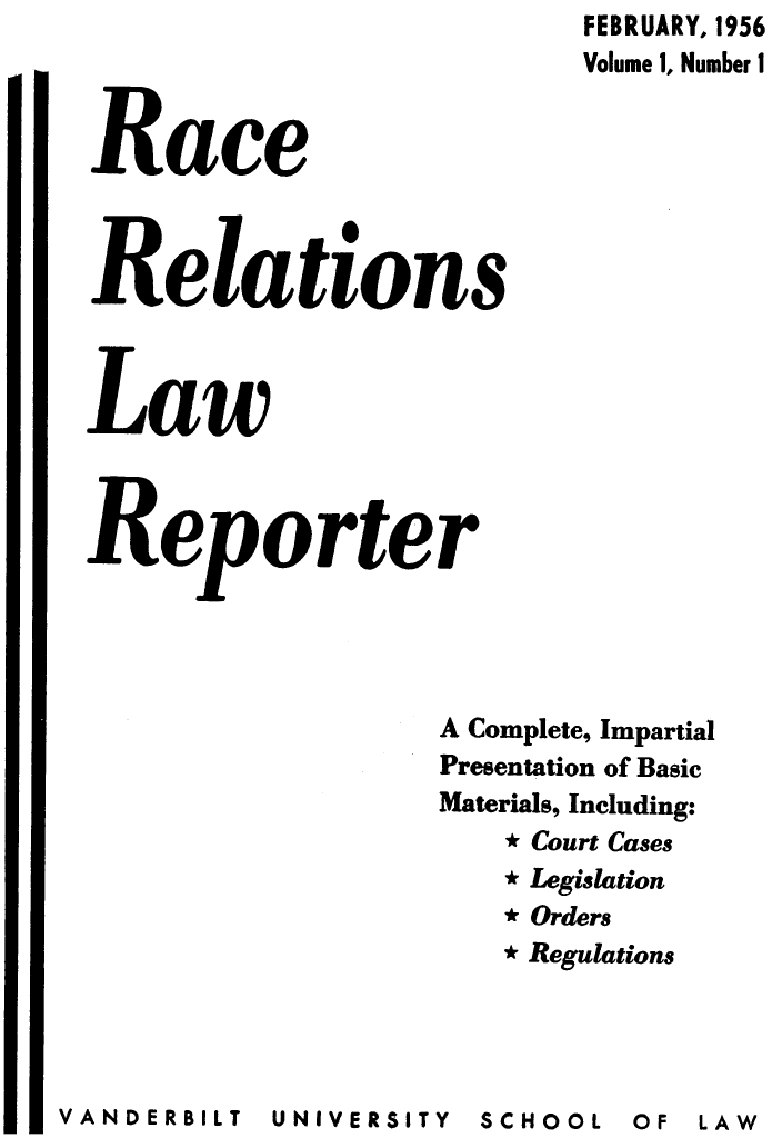 handle is hein.journals/rarelwre1 and id is 1 raw text is: FEBRUARY, 1956
Volume 1, Number 1
Race
Relations
Law
Reporter
A Complete, Impartial
Presentation of Basic
Materials, Including:
* Court Cases
 Legislation
* Orders
* Regulations

UNIVERSITY  SCHOOL

V AN DE RB IL T

OF  LAW


