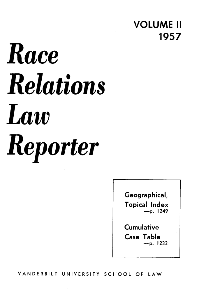 handle is hein.journals/rarelwre2 and id is 1 raw text is: VOLUME II
1957
Race
Relations
Law
Reporter

VANDERBILT UNIVERSITY  SCHOOL OF LAW

Geographical,
Topical Index
-p. 1249
Cumulative
Case Table
-p. 1233


