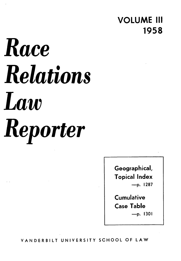 handle is hein.journals/rarelwre3 and id is 1 raw text is: VOLUME III
1958
Race
Relations
Law
Reporter

VANDERBILT UNIVERSITY SCHOOL OF LAW

Geographical,
Topical Index
-p. 1287
Cumulative
Case Table
-p. 1301


